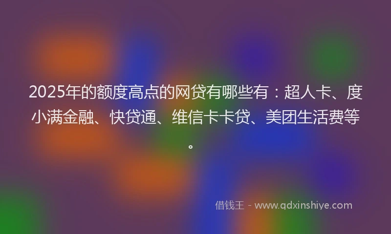 2025年的额度高点的网贷有哪些有：超人卡、度小满金融、快贷通、维信卡卡贷、美团生活费等。