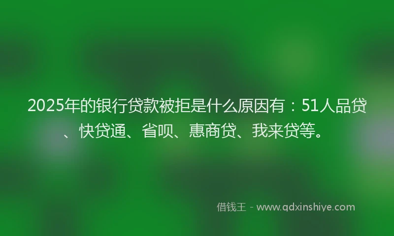 2025年的银行贷款被拒是什么原因有：51人品贷、快贷通、省呗、惠商贷、我来贷等。