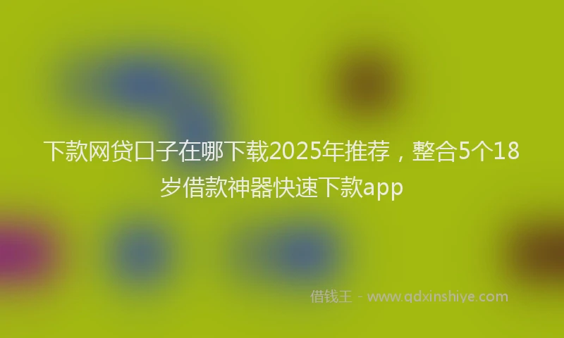 下款网贷口子在哪下载2025年推荐，整合5个18岁借款神器快速下款app