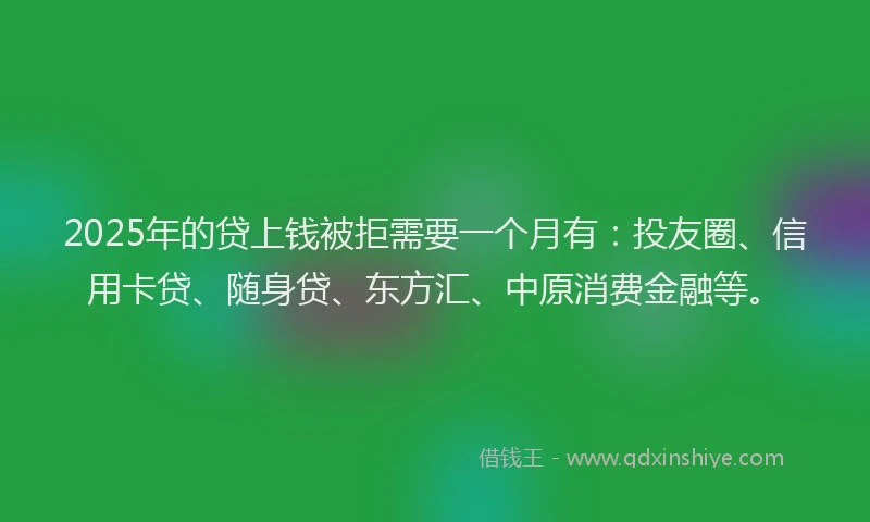 2025年的贷上钱被拒需要一个月有：投友圈、信用卡贷、随身贷、东方汇、中原消费金融等。