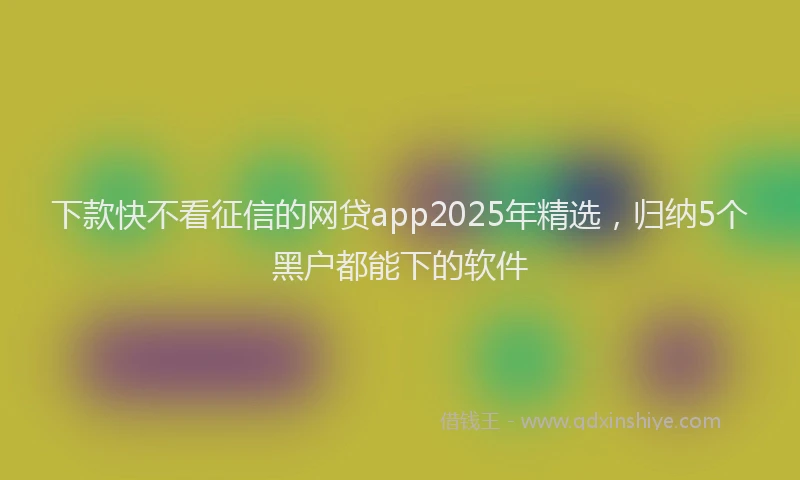 下款快不看征信的网贷app2025年精选，归纳5个黑户都能下的软件