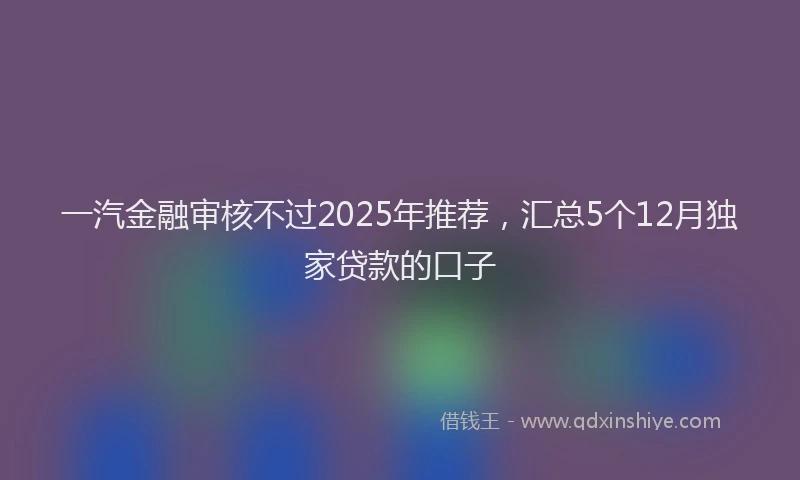 一汽金融审核不过2025年推荐，汇总5个12月独家贷款的口子