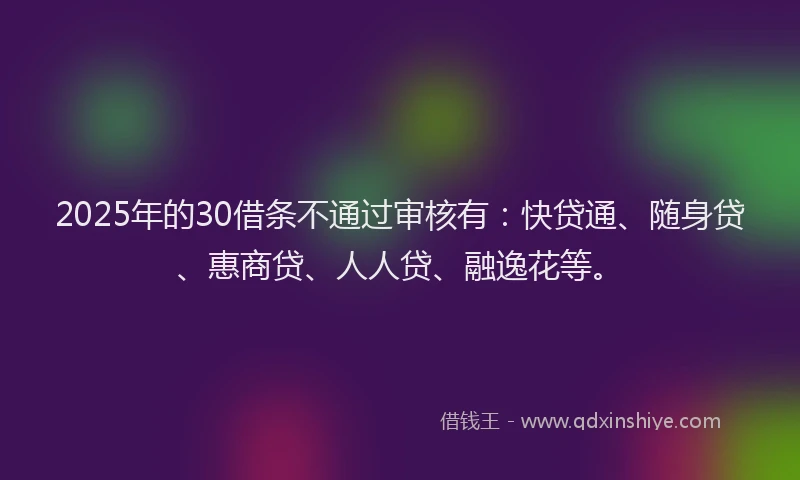 2025年的30借条不通过审核有：快贷通、随身贷、惠商贷、人人贷、融逸花等。