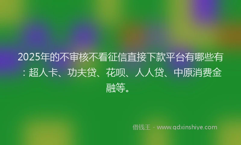 2025年的不审核不看征信直接下款平台有哪些有：超人卡、功夫贷、花呗、人人贷、中原消费金融等。