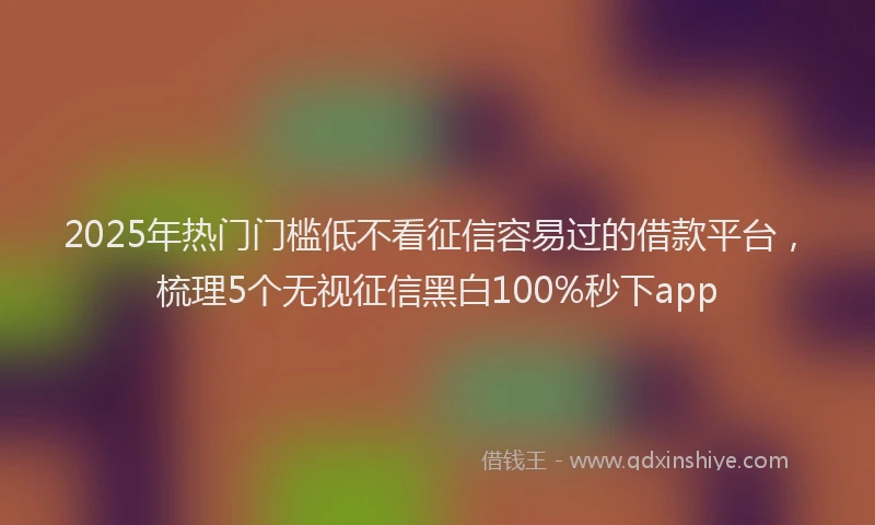 2025年热门门槛低不看征信容易过的借款平台，梳理5个无视征信黑白100%秒下app