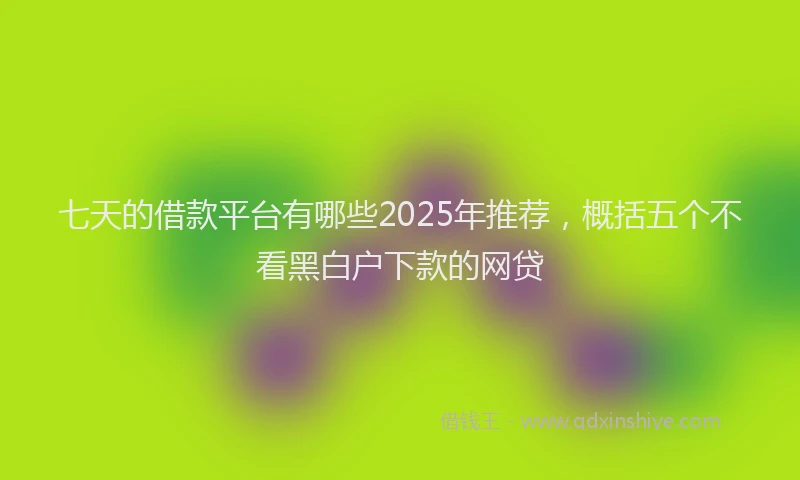 七天的借款平台有哪些2025年推荐，概括五个不看黑白户下款的网贷