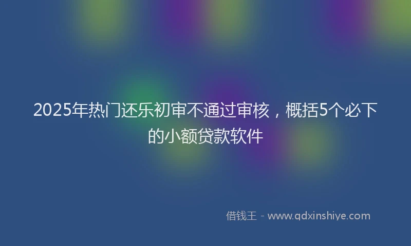 2025年热门还乐初审不通过审核，概括5个必下的小额贷款软件