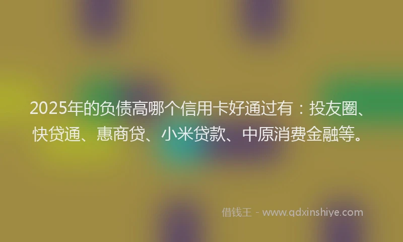 2025年的负债高哪个信用卡好通过有:投友圈、快贷通、惠商贷、小米贷款、中原消费金融等。
