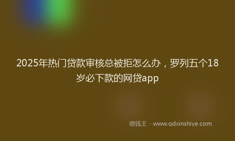 2025年热门贷款审核总被拒怎么办，罗列五个18岁必下款的网贷app