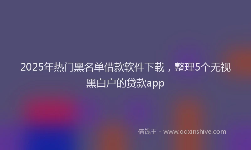 2025年热门黑名单借款软件下载，整理5个无视黑白户的贷款app