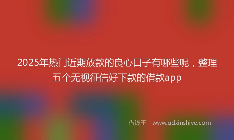 2025年热门近期放款的良心口子有哪些呢，整理五个无视征信好下款的借款app