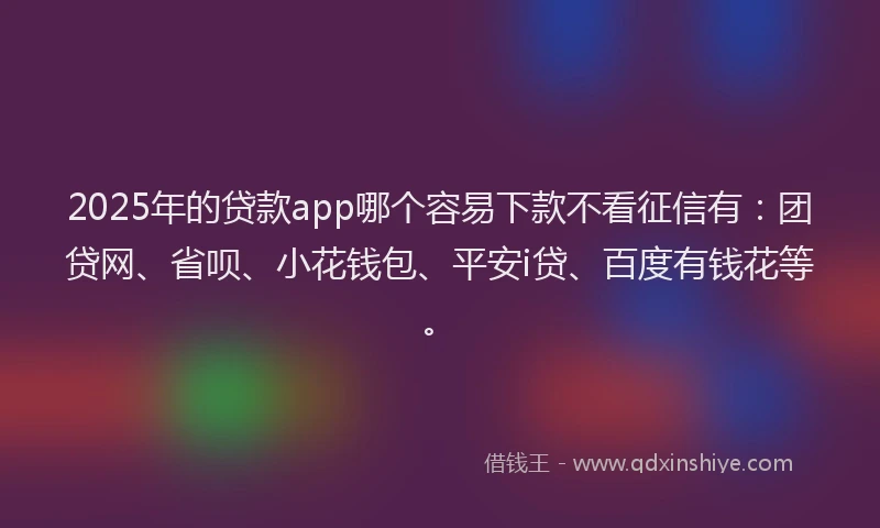 2025年的贷款app哪个容易下款不看征信有：团贷网、省呗、小花钱包、平安i贷、百度有钱花等。