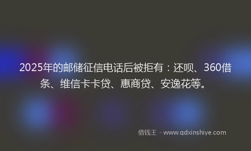 2025年的邮储征信电话后被拒有：还呗、360借条、维信卡卡贷、惠商贷、安逸花等。