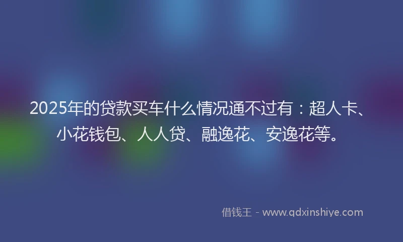 2025年的贷款买车什么情况通不过有：超人卡、小花钱包、人人贷、融逸花、安逸花等。