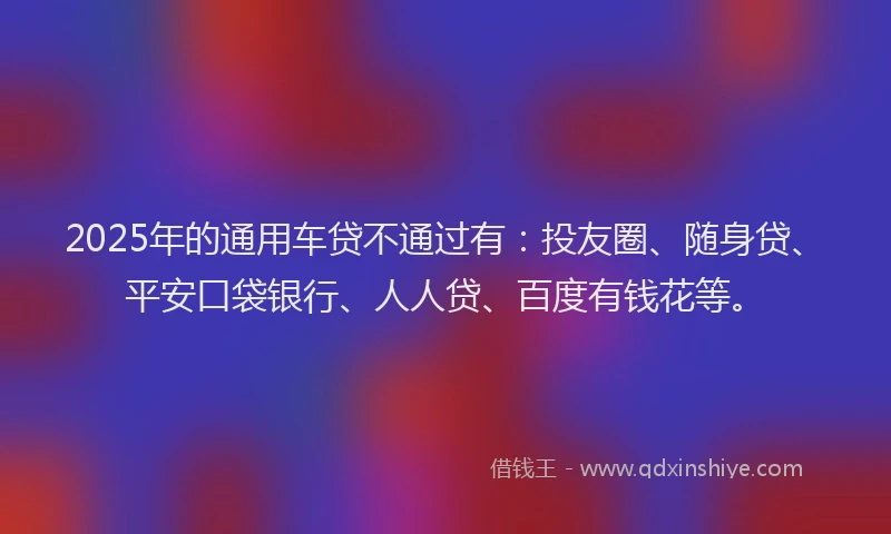 2025年的通用车贷不通过有：投友圈、随身贷、平安口袋银行、人人贷、百度有钱花等。