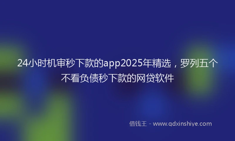 24小时机审秒下款的app2025年精选，罗列五个不看负债秒下款的网贷软件