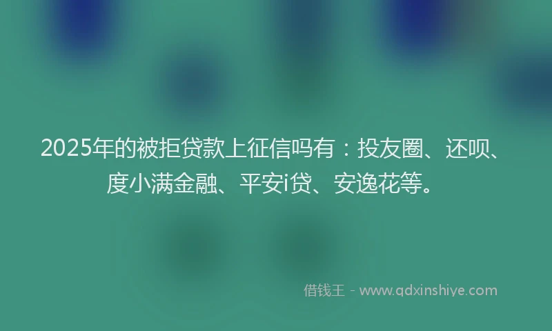 2025年的被拒贷款上征信吗有：投友圈、还呗、度小满金融、平安i贷、安逸花等。