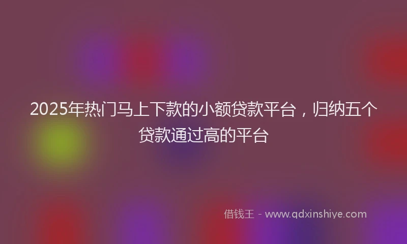 2025年热门马上下款的小额贷款平台，归纳五个贷款通过高的平台