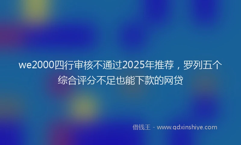we2000四行审核不通过2025年推荐，罗列五个综合评分不足也能下款的网贷