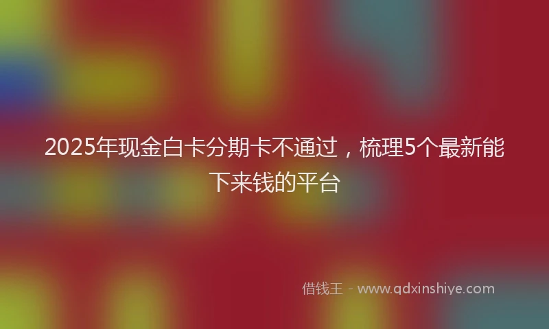 2025年现金白卡分期卡不通过，梳理5个最新能下来钱的平台