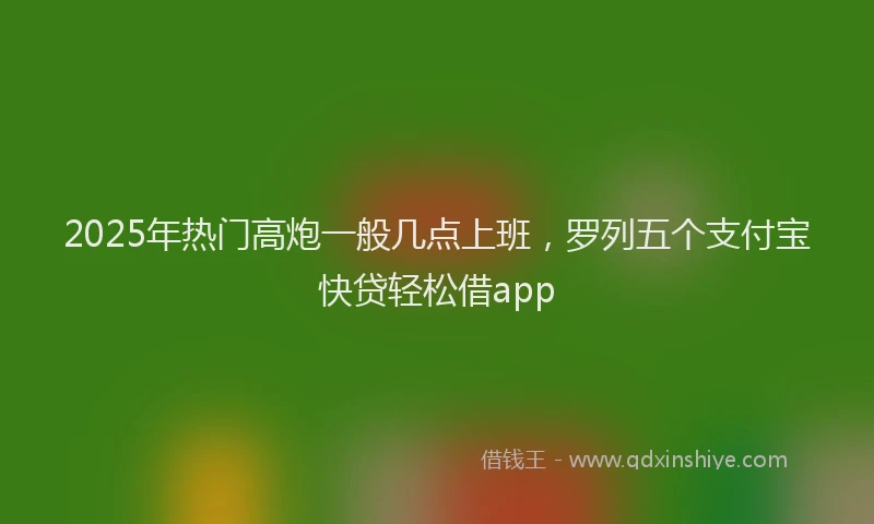 2025年热门高炮一般几点上班，罗列五个支付宝快贷轻松借app