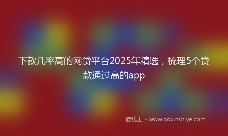 下款几率高的网贷平台2025年精选，梳理5个贷款通过高的app