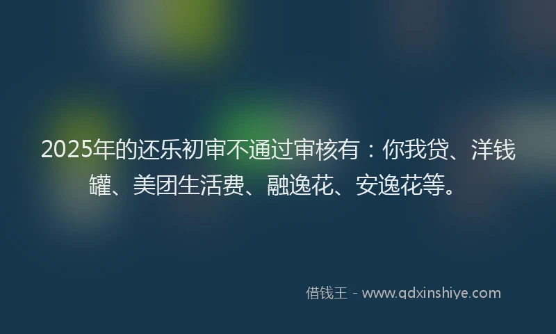 2025年的还乐初审不通过审核有：你我贷、洋钱罐、美团生活费、融逸花、安逸花等。