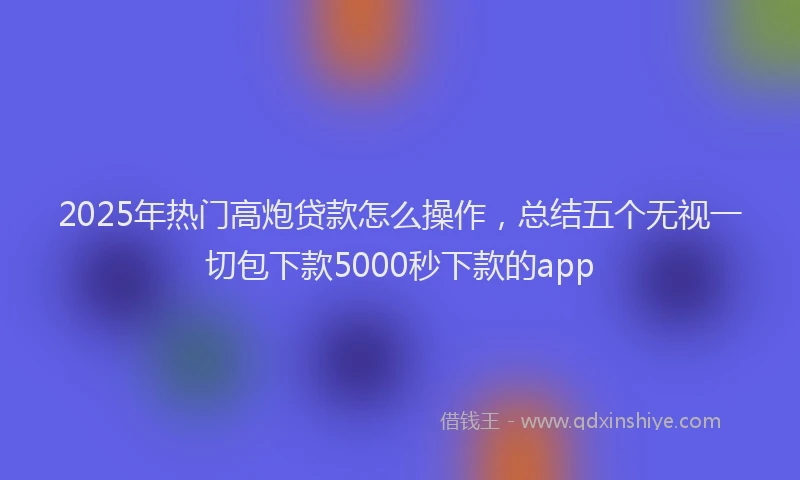 2025年热门高炮贷款怎么操作，总结五个无视一切包下款5000秒下款的app