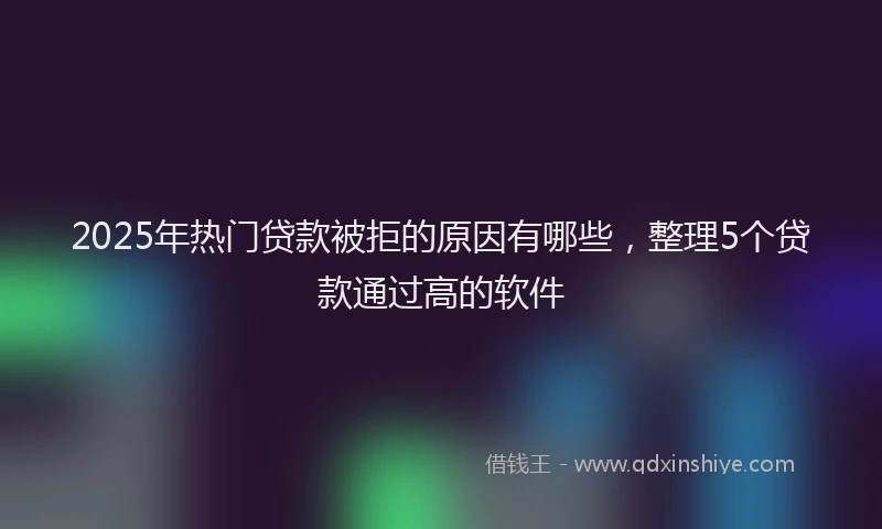 2025年热门贷款被拒的原因有哪些，整理5个贷款通过高的软件
