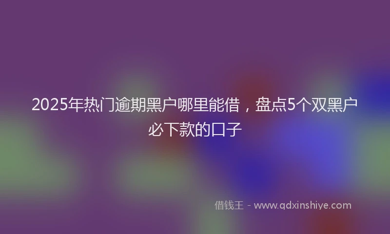 2025年热门逾期黑户哪里能借，盘点5个双黑户必下款的口子