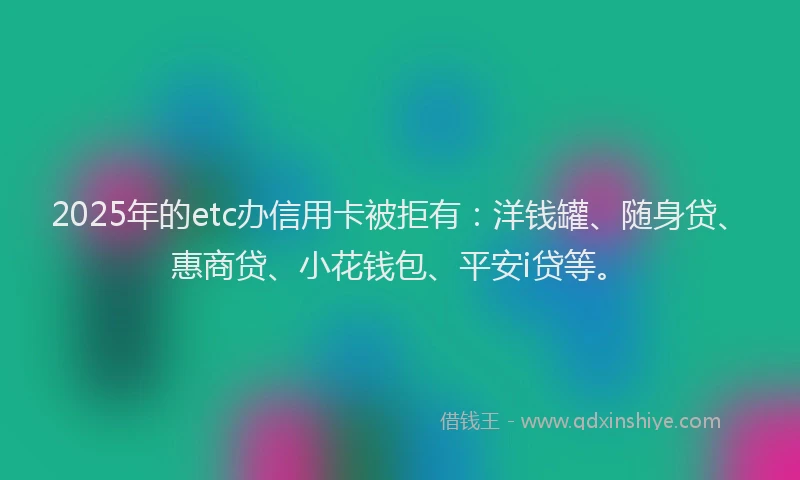 2025年的etc办信用卡被拒有：洋钱罐、随身贷、惠商贷、小花钱包、平安i贷等。
