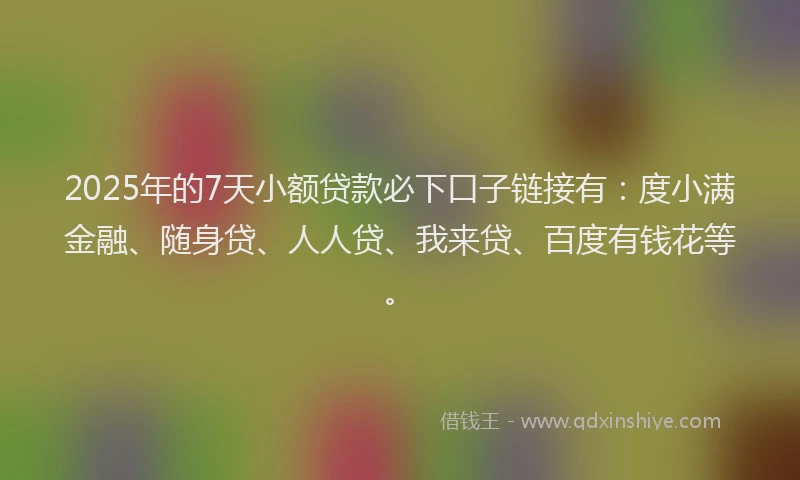 2025年的7天小额贷款必下口子链接有：度小满金融、随身贷、人人贷、我来贷、百度有钱花等。