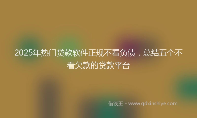 2025年热门贷款软件正规不看负债，总结五个不看欠款的贷款平台
