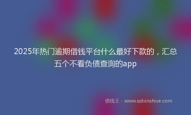 2025年热门逾期借钱平台什么最好下款的，汇总五个不看负债查询的app