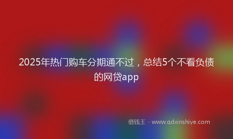 2025年热门购车分期通不过，总结5个不看负债的网贷app