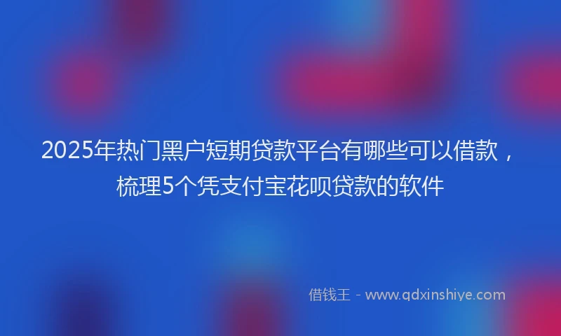 2025年热门黑户短期贷款平台有哪些可以借款，梳理5个凭支付宝花呗贷款的软件