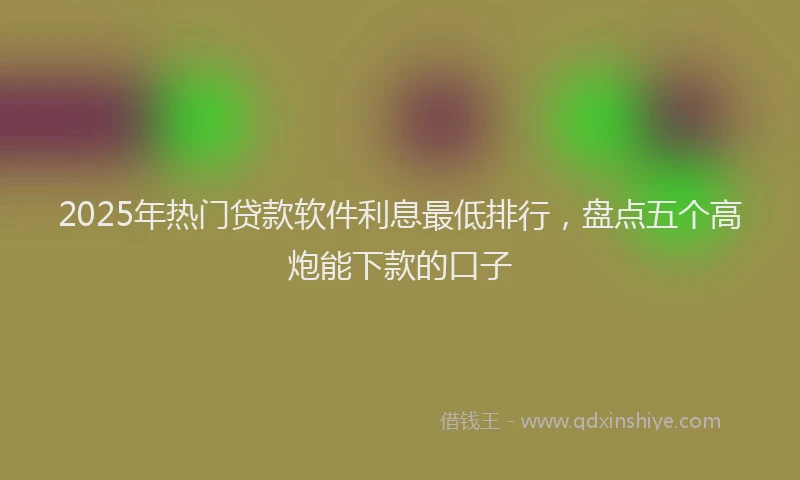 2025年热门贷款软件利息最低排行，盘点五个高炮能下款的口子