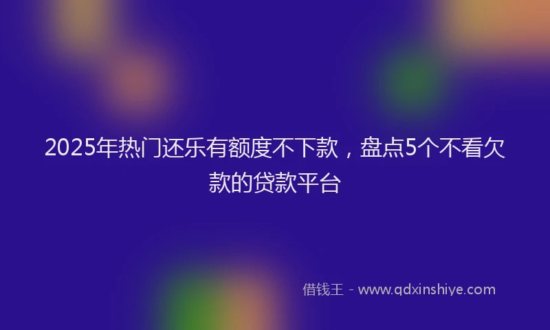 2025年热门还乐有额度不下款，盘点5个不看欠款的贷款平台