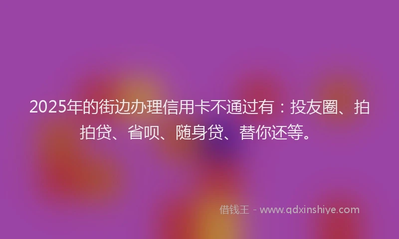 2025年的街边办理信用卡不通过有：投友圈、拍拍贷、省呗、随身贷、替你还等。