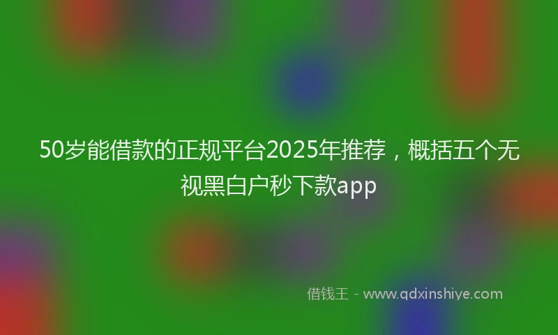 50岁能借款的正规平台2025年推荐，概括五个无视黑白户秒下款app