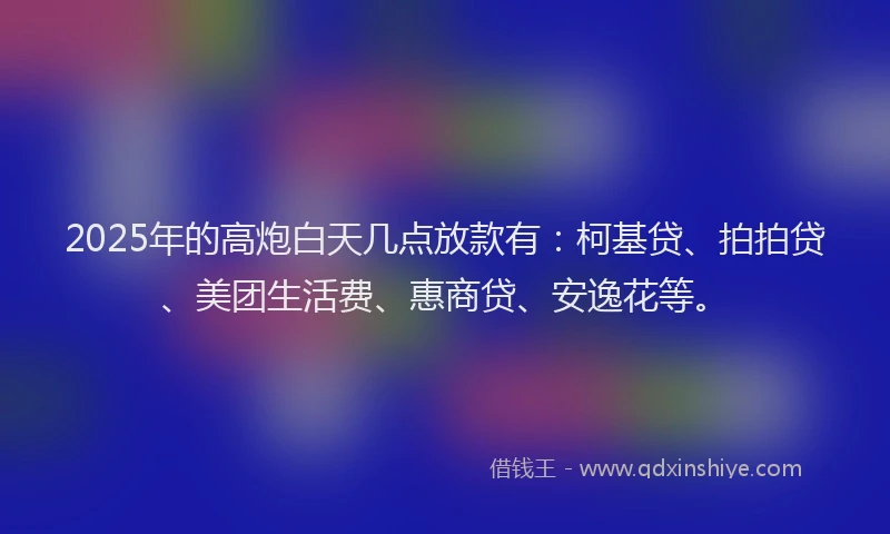 2025年的高炮白天几点放款有：柯基贷、拍拍贷、美团生活费、惠商贷、安逸花等。