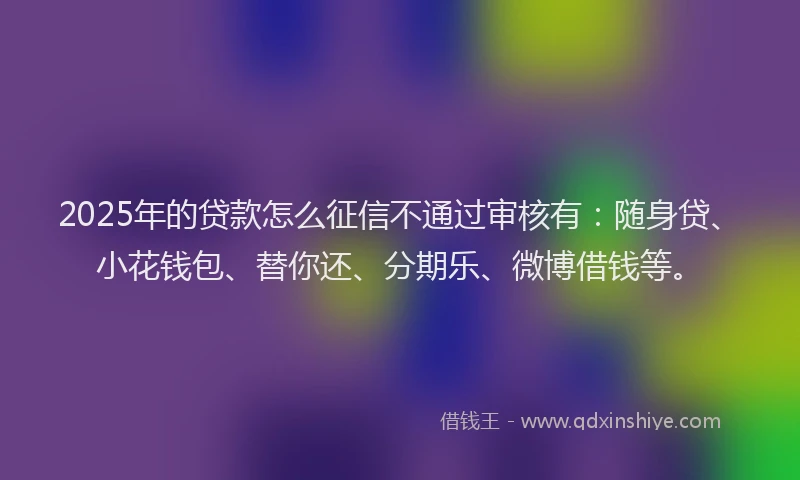 2025年的贷款怎么征信不通过审核有：随身贷、小花钱包、替你还、分期乐、微博借钱等。