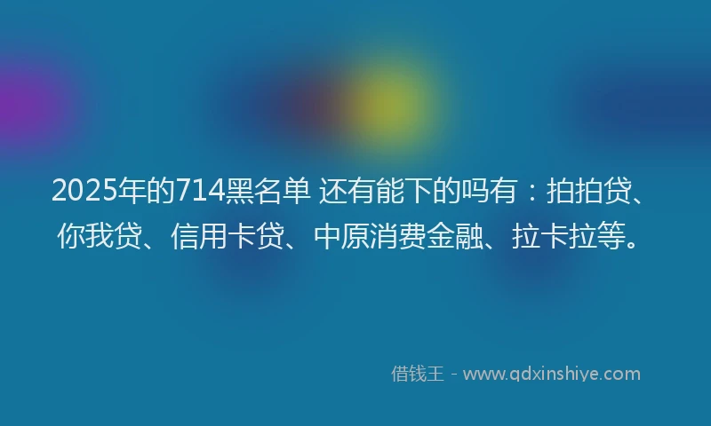 2025年的714黑名单 还有能下的吗有：拍拍贷、你我贷、信用卡贷、中原消费金融、拉卡拉等。