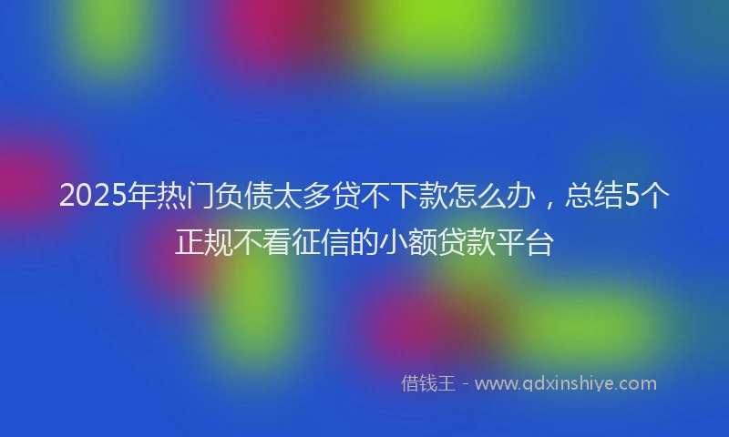 2025年热门负债太多贷不下款怎么办，总结5个正规不看征信的小额贷款平台