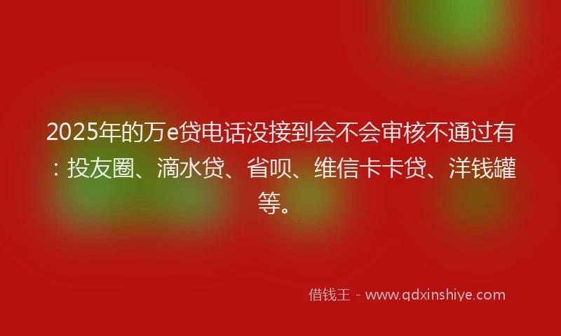 2025年的万e贷电话没接到会不会审核不通过有：投友圈、滴水贷、省呗、维信卡卡贷、洋钱罐等。