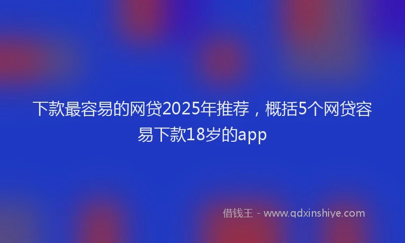 下款最容易的网贷2025年推荐，概括5个网贷容易下款18岁的app