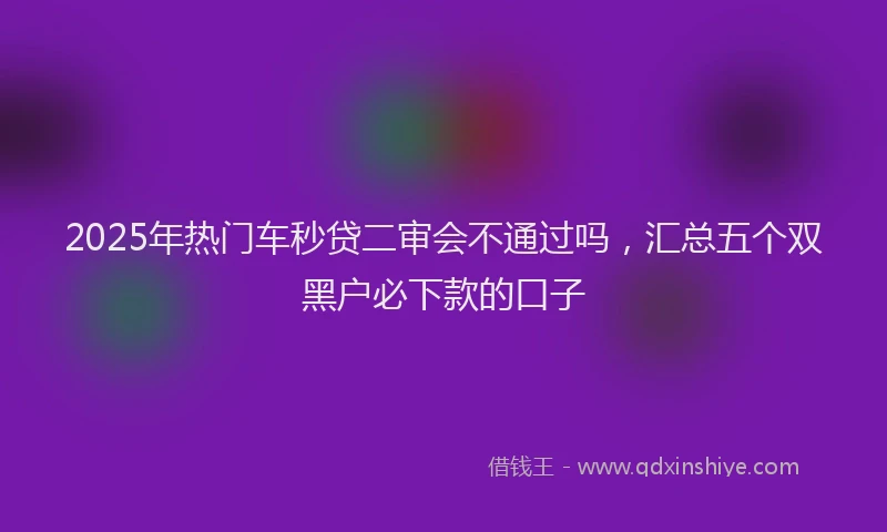 2025年热门车秒贷二审会不通过吗，汇总五个双黑户必下款的口子