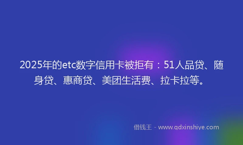 2025年的etc数字信用卡被拒有：51人品贷、随身贷、惠商贷、美团生活费、拉卡拉等。