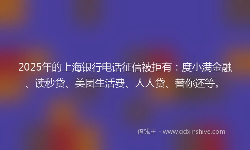 2025年的上海银行电话征信被拒有：度小满金融、读秒贷、美团生活费、人人贷、替你还等。