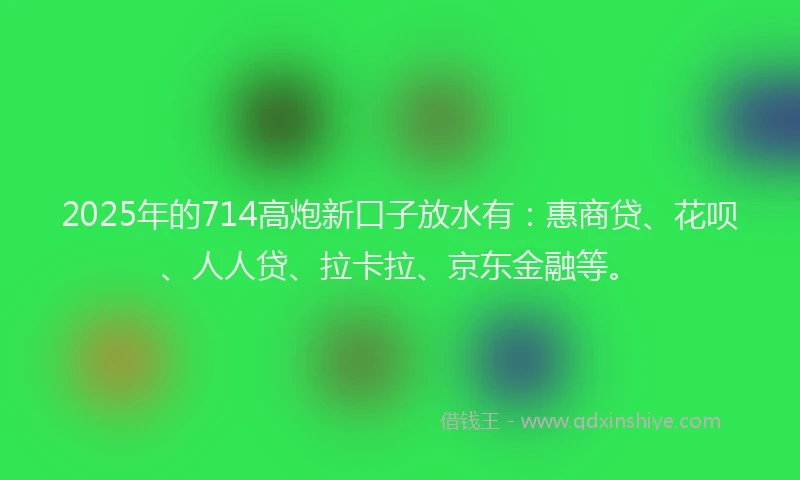2025年的714高炮新口子放水有：惠商贷、花呗、人人贷、拉卡拉、京东金融等。